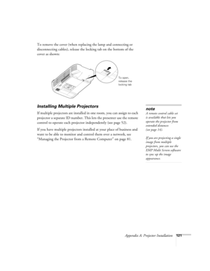 Page 121Appendix A: Projector Installation121
To remove the cover (when replacing the lamp and connecting or 
disconnecting cables), release the locking tab on the bottom of the 
cover as shown:
Installing Multiple Projectors
If multiple projectors are installed in one room, you can assign to each 
projector a separate ID number. This lets the presenter use the remote 
control to operate each projector independently (see page 52). 
If you have multiple projectors installed at your place of business and 
want to...