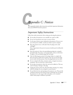 Page 129C
Appendix C: Notices129
A
Appendix C: Notices
This appendix includes safety instructions and other important information 
about your EPSON PowerLite projector.
Important Safety Instructions
Follow these safety instructions when setting up and using the projector:
■Do not place the projector on an unstable cart, stand, or table.
■Do not use the projector near water or sources of heat.
■Use the type of power source indicated on the projector. If you are not 
sure of the power available, consult your...