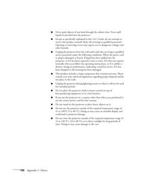 Page 130130Appendix C: Notices
■Never push objects of any kind through the cabinet slots. Never spill 
liquid of any kind into the projector.
■Except as specifically explained in this User’s Guide, do not attempt to 
service this product yourself. Refer all servicing to qualified personnel. 
Opening or removing covers may expose you to dangerous voltages and 
other hazards.
■Unplug the projector from the wall outlet and refer servicing to qualified 
service personnel under the following conditions: When the...
