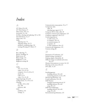Page 137Index137
Index
A
A/V Mute, 63 to 64
A/V Mute button, 57
About menu, 105, 111
Accessories, 14, 118
Air filter, cleaning and replacing, 101 to 102
Anti-theft device, 14, 17
Aspect ratio, 123
Audio
adjusting tone, 73
adjusting volume, 59, 73
problems, troubleshooting, 116
turning off (using A/V Mute), 57
B
Bass, adjusting, 73
Battery, installing, 54
Blank screen, 39
Blurry image, 115
Brightness, 9, 123
Brightness setting, 68
C
Cables
A/V, 12 to 14, 20
audio, 12 to 14, 33
computer, 12 to 14, 26 to 31
mouse,...