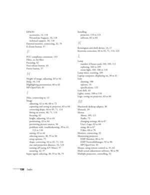 Page 138138Index
EPSON
accessories, 14, 118
PrivateLine Support, 10, 118
technical support, 10, 118
External monitor, connecting, 32, 76
E-Zoom button, 57
F
FCC compliance statement, 133
Filter, see Air filter
Focusing, 42
Foot release button, 43
Freeze button, 57
H
Height of image, adjusting, 43 to 44
Help, 10, 118
Highlighting presentation, 60 to 61
HP OpenView, 81
I
iMac, connecting to, 13
Image
adjusting, 42 to 46, 68 to 72
capturing and saving in projector, 63 to 64
correcting shape, 44 to 45, 71, 114...