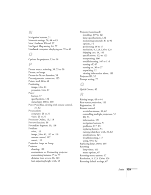 Page 139Index139
N
Navigation buttons, 51
Network settings, 76, 84 to 85
New Hardware Wizard, 37
No-Signal Msg setting, 64, 77
Notebook computer, displaying on, 39 to 41
O
Options for projector, 13 to 14
P
Picture source, selecting, 38, 55 to 56
Picture, see Image
Picture-in-Picture function, 58
Pin assignments, connector, 125
Pointer tool, 60 to 61
Positioning
image, 43 to 44
projector, 16 to 17
Power
button, 37
specifications, 124
status light, 108 to 110
PowerPoint files, viewing with remote control, 
31, 62...