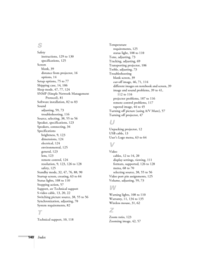 Page 140140Index
S
Safety
instructions, 129 to 130
specifications, 125
Screen
blank, 39
distance from projector, 16
options, 14
Setup options, 75 to 77
Shipping case, 14, 106
Sleep mode, 47, 77, 124
SNMP (Simple Network Management 
Protocol), 81
Software installation, 82 to 83
Sound
adjusting, 59, 73
troubleshooting, 116
Source, selecting, 38, 55 to 56
Speaker, specifications, 123
Speakers, connecting, 34
Specifications
brightness, 9, 123
dimensions, 124
electrical, 124
environmental, 125
general, 123
lens, 123...