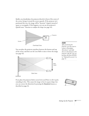 Page 17Setting Up the Projector17
Ideally, you should place the projector directly in front of the center of 
the screen, facing it toward the screen squarely. If the projector isn’t 
positioned this way, the image will be “keystone” shaped, instead of 
square or rectangular. If this happens, you can use the projector’s 
QuickCorner
™ function to readjust the shape (see page 44). 
You can place the projector anywhere between the bottom and top 
of the screen, and then use the Lens Shift to raise or lower the...