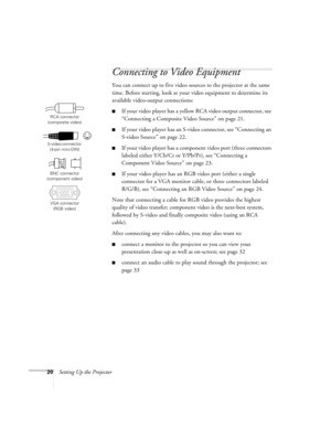 Page 2020Setting Up the Projector
Connecting to Video Equipment
You can connect up to five video sources to the projector at the same 
time. Before starting, look at your video equipment to determine its 
available video-output connections: 
■If your video player has a yellow RCA video output connector, see 
“Connecting a Composite Video Source” on page 21.
■If your video player has an S-video connector, see “Connecting an 
S-video Source” on page 22.
■If your video player has a component video port (three...