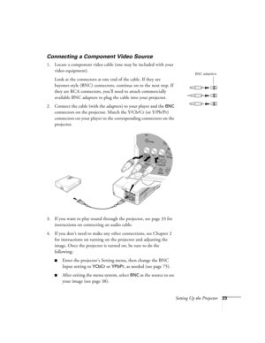 Page 23Setting Up the Projector23
Connecting a Component Video Source
1. Locate a component video cable (one may be included with your 
video equipment). 
Look at the connectors at one end of the cable. If they are 
bayonet-style (BNC) connectors, continue on to the next step. If 
they are RCA connectors, you’ll need to attach commercially 
available BNC adapters to plug the cable into your projector. 
2. Connect the cable (with the adapters) to your player and the 
BNC 
connectors on the projector. Match the...