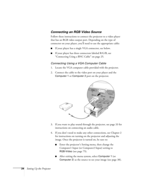 Page 2424Setting Up the Projector
Connecting an RGB Video Source
Follow these instructions to connect the projector to a video player 
that has an RGB video output port. Depending on the type of 
connector on your player, you’ll need to use the appropriate cable:
■If your player has a single VGA connector, see below.
■If your player has three connectors labeled R/G/B, see 
“Connecting Using a BNC Cable” on page 25.
Connecting Using a VGA Computer Cable
1. Locate the VGA computer cable provided with the...