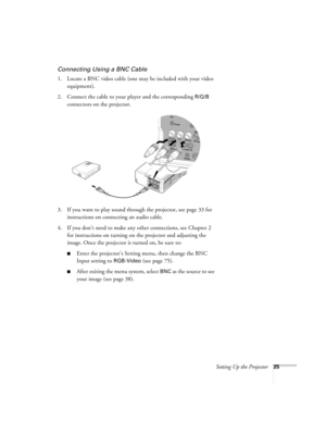 Page 25Setting Up the Projector25
Connecting Using a BNC Cable
1. Locate a BNC video cable (one may be included with your video 
equipment). 
2. Connect the cable to your player and the corresponding 
R/G/B 
connectors on the projector.
3. If you want to play sound through the projector, see page 33 for 
instructions on connecting an audio cable.
4. If you don’t need to make any other connections, see Chapter 2 
for instructions on turning on the projector and adjusting the 
image. Once the projector is turned...