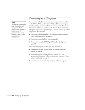 Page 2626Setting Up the Projector
Connecting to a Computer
You can connect the PowerLite projector to any computer that has a 
standard VGA, BNC, or DVI-D (or DFP) dual-link monitor port, 
including desktop models and PC notebook computers, Macintosh 
PowerBooks and iBooks, and hand-held devices. (Some proprietary 
video ports may require a special adapter.) You can connect up to four 
computers at the same time:
■To connect to the Computer 1 or Computer 2 port (standard 
VGA cable connection), see page 27.
■To...