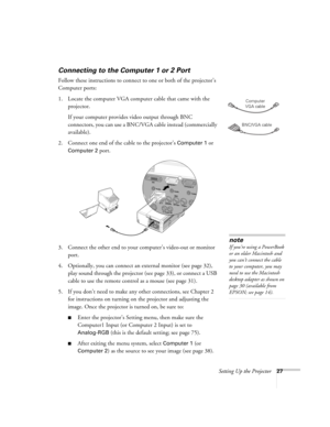 Page 27Setting Up the Projector27
Connecting to the Computer 1 or 2 Port
Follow these instructions to connect to one or both of the projector’s 
Computer ports:
1. Locate the computer VGA computer cable that came with the 
projector. 
If your computer provides video output through BNC 
connectors, you can use a BNC/VGA cable instead (commercially 
available). 
2. Connect one end of the cable to the projector’s 
Computer 1 or 
Computer 2 port.
 
3. Connect the other end to your computer’s video-out or monitor...