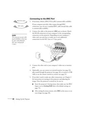 Page 2828Setting Up the Projector
Connecting to the BNC Port
1. If necessary, obtain a BNC/VGA cable (commercially available). 
If your computer provides video output through BNC 
connectors, you can use a standard BNC cable instead (this cable 
is commercially available). 
2. Connect the cable to the projector’s 
BNC port as shown. Match 
the R/G/B connectors on your computer to the corresponding 
connectors on the projector. Depending on your computer’s 
video card, you may have to make one or two additional...