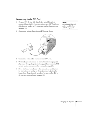 Page 29Setting Up the Projector29
Connecting to the DVI Port
1. Obtain a DVI-D dual-link digital video cable (this cable is 
commercially available). Note that various types of DVI cables are 
offered on the market, so it’s important to select the correct one 
(see page 14). 
2. Connect the cable to the projector’s 
DVI port as shown. 
 
3. Connect the other end to your computer’s DVI port.
4. Optionally, you can connect an external monitor (see page 32), 
play sound through the projector (see page 33), or...