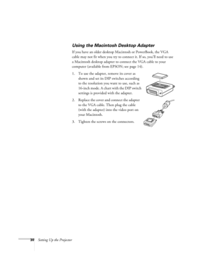 Page 3030Setting Up the Projector
Using the Macintosh Desktop Adapter
If you have an older desktop Macintosh or PowerBook, the VGA 
cable may not fit when you try to connect it. If so, you’ll need to use 
a Macintosh desktop adapter to connect the VGA cable to your 
computer (available from EPSON; see page 14). 
1. To use the adapter, remove its cover as 
shown and set its DIP switches according 
to the resolution you want to use, such as 
16-inch mode. A chart with the DIP switch 
settings is provided with the...