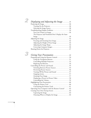 Page 44
2Displaying and Adjusting the Image . . . . . . . . 35
Projecting the Image. . . . . . . . . . . . . . . . . . . . . . . . . . . . . . . 36
Turning On the Projector  . . . . . . . . . . . . . . . . . . . . . . . 36
Selecting the Image Source. . . . . . . . . . . . . . . . . . . . . . . 38
Troubleshooting Display Problems. . . . . . . . . . . . . . . . . . . . 39
You Can’t Project an Image . . . . . . . . . . . . . . . . . . . . . . 39
The Projector and Notebook Don’t Display the Same 
Image . . . . . ....