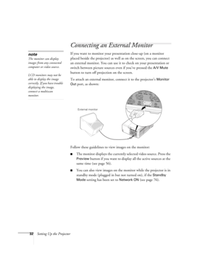 Page 3232Setting Up the Projector
Connecting an External Monitor
If you want to monitor your presentation close-up (on a monitor 
placed beside the projector) as well as on the screen, you can connect 
an external monitor. You can use it to check on your presentation or 
switch between picture sources even if you’ve pressed the 
A/V Mute 
button to turn off projection on the screen. 
To attach an external monitor, connect it to the projector’s 
Monitor 
Out
 port, as shown:
 
Follow these guidelines to view...