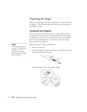 Page 3636Displaying and Adjusting the Image
Projecting the Image
Make sure your projector and other equipment are set up as described 
in Chapter 1. Then follow the instructions below to start the projector 
and display an image. 
Turning On the Projector
If you turn on your connected computer or video equipment before 
starting the projector, the projector automatically detects and displays 
the image source. If you turn on the projector first, or have multiple 
pieces of connected equipment, you may have to...