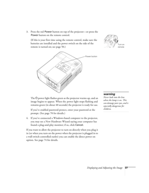 Page 37Displaying and Adjusting the Image37
3. Press the red Power button on top of the projector—or press the 
Power button on the remote control.
(If this is your first time using the remote control, make sure the 
batteries are installed and the power switch on the side of the 
remote is turned on; see page 50.) 
The Ppower light flashes green as the projector warms up, and an 
image begins to appear. When the  power light stops flashing and 
remains green (in about 40 seconds) the projector is ready for...