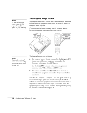 Page 3838Displaying and Adjusting the Image
Selecting the Image Source
Selecting the image source lets you switch between images input from 
different pieces of equipment connected to the projector (such as a 
computer or DVD player). 
If you don’t see the image you want, select it using the 
Source 
buttons either on the projector or the remote control. 
The 
Source buttons work as follows:
■The projector has two Source buttons. Use the Computer/DVI 
button to switch between equipment connected to the...