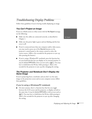 Page 39Displaying and Adjusting the Image39
Troubleshooting Display Problems
Follow these guidelines if you’re having trouble displaying an image.
You Can’t Project an Image
If you see a blank screen or a blue screen with the No Signal message, 
try the following:
■Make sure the cables are connected correctly, as described in 
Chapter 1.
■Make sure the power light is green and not flashing and the lens 
cover is off. 
■If you’ve conne cte d more t han one  computer and/or video source, 
you may need to press...