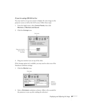 Page 41Displaying and Adjusting the Image41
If you’re using OS 8.6 to 9.x:
You may need to set up your system to display the same image on the 
projector screen as well as the LCD screen. Follow these steps:
1. From the Apple menu, select 
Control Panels, then click 
Monitors or Monitors and Sound.
2. Click the Arrange icon.
3. Drag one monitor icon on top of the other. 
If the Arrange option isn’t available, you may need to select one of the 
Simulscan resolution settings:
1. Click the 
Monitor icon. 
2....