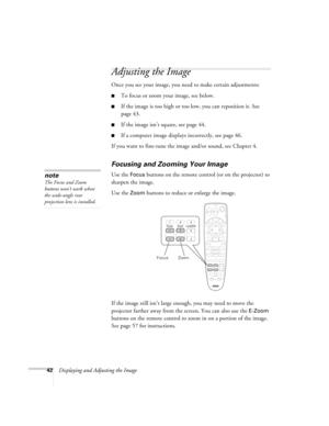 Page 4242Displaying and Adjusting the Image
Adjusting the Image
Once you see your image, you need to make certain adjustments:    
■To focus or zoom your image, see below. 
■If the image is too high or too low, you can reposition it. See 
page 43.
■If the image isn’t square, see page 44.
■If a computer image displays incorrectly, see page 46. 
If you want to fine-tune the image and/or sound, see Chapter 4.
Focusing and Zooming Your Image
Use the Focus buttons on the remote control (or on the projector) to...