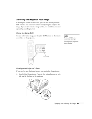 Page 43Displaying and Adjusting the Image43
Adjusting the Height of Your Image
If the image is too low on the screen, you can raise it using the Lens 
Shift buttons. This is the best method for adjusting the height of the 
image. If you need to raise the image further, you can tilt the projector 
upward by extending the feet. 
Using the Lens Shift 
To raise or lower the image, use the Lens Shift buttons on the remote 
control (or on the projector). 
Raising the Projector’s Feet
If you need to raise the image...