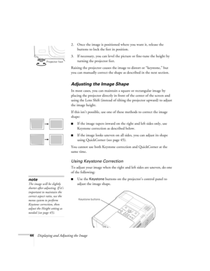 Page 4444Displaying and Adjusting the Image2. Once the image is positioned where you want it, release the 
buttons to lock the feet in position.
3. If necessary, you can level the picture or fine-tune the height by 
turning the projector feet. 
Raising the projector causes the image to distort or “keystone,” but 
you can manually correct the shape as described in the next section.
Adjusting the Image Shape
In most cases, you can maintain a square or rectangular image by 
placing the projector directly in front...