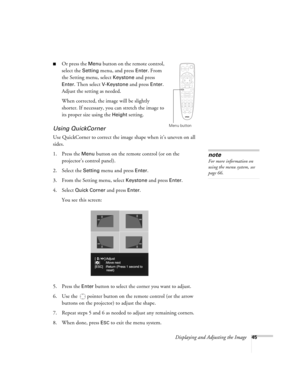 Page 45Displaying and Adjusting the Image45
■Or press the Menu button on the remote control, 
select the 
Setting menu, and press Enter. From 
the Setting menu, select 
Keystone and press 
Enter. Then select V-Keystone and press Enter. 
Adjust the setting as needed. 
When corrected, the image will be slightly 
shorter. If necessary, you can stretch the image to 
its proper size using the 
Height setting. 
Using QuickCorner
Use QuickCorner to correct the image shape when it’s uneven on all 
sides. 
1. Press the...