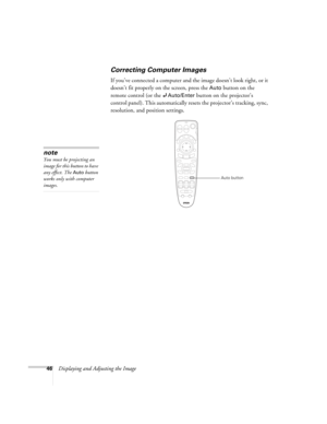 Page 4646Displaying and Adjusting the Image
Correcting Computer Images
If you’ve connected a computer and the image doesn’t look right, or it 
doesn’t fit properly on the screen, press the 
Auto button on the 
remote control (or the 
Auto/Enter button on the projector’s 
control panel). This automatically resets the projector’s tracking, sync, 
resolution, and position settings. 
note
You must be projecting an 
image for this button to have 
any effect. The 
Auto button 
works only with computer 
images.
Auto...