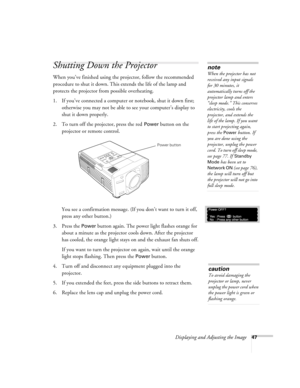 Page 47Displaying and Adjusting the Image47
Shutting Down the Projector
When you’ve finished using the projector, follow the recommended 
procedure to shut it down. This extends the life of the lamp and 
protects the projector from possible overheating. 
1. If you’ve connected a computer or notebook, shut it down first; 
otherwise you may not be able to see your computer’s display to 
shut it down properly. 
2. To turn off the projector, press the red 
Power button on the 
projector or remote control. 
You see...