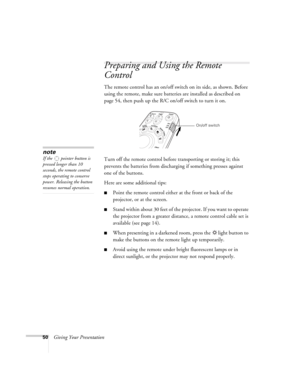 Page 5050Giving Your Presentation
Preparing and Using the Remote 
Control
The remote control has an on/off switch on its side, as shown. Before 
using the remote, make sure batteries are installed as described on 
page 54, then push up the R/C on/off switch to turn it on. 
Turn off the remote control before transporting or storing it; this 
prevents the batteries from discharging if something presses against 
one of the buttons. 
Here are some additional tips:
■Point the remote control either at the front or...