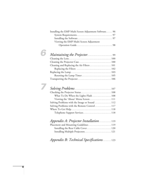 Page 66
Installing the EMP Multi Screen Adjustment Software. . . . . 96
System Requirements . . . . . . . . . . . . . . . . . . . . . . . . . . . 97
Installing the Software . . . . . . . . . . . . . . . . . . . . . . . . . . 97
Viewing the EMP Multi Screen Adjustment 
Operation Guide . . . . . . . . . . . . . . . . . . . . . . . . . . . 98
6Maintaining the Projector. . . . . . . . . . . . . . . . . . . 99
Cleaning the Lens . . . . . . . . . . . . . . . . . . . . . . . . . . . . . . . . 100
Cleaning the...
