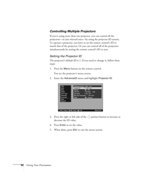 Page 5252Giving Your Presentation
Controlling Multiple Projectors
If you’re using more than one projector, you can control all the 
projectors—or just selected ones—by using the projector ID system. 
To operate a projector, you have to set the remote control’s ID to 
match that of the projector. Or you can control all of the projectors 
simultaneously by setting the remote control’s ID to zero. 
Setting the Projector ID
The projector’s default ID is 1. If you need to change it, follow these 
steps:
1. Press the...