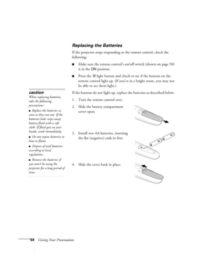 Page 5454Giving Your Presentation
Replacing the Batteries 
If the projector stops responding to the remote control, check the 
following:
■Make sure the remote control’s on/off switch (shown on page 50) 
is in the 
ON position. 
■Press the  light button and check to see if the buttons on the 
remote control light up. (If you’re in a bright room, you may not 
be able to see them light.)
If the buttons do not light up, replace the batteries as described below: 
1. Turn the remote control over. 
2. Slide the...