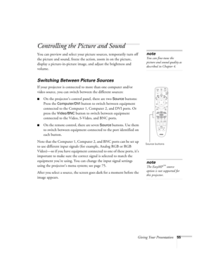 Page 55Giving Your Presentation55
Controlling the Picture and Sound
You can preview and select your picture sources, temporarily turn off 
the picture and sound, freeze the action, zoom in on the picture, 
display a picture-in-picture image, and adjust the brightness and 
volume. 
Switching Between Picture Sources
If your projector is connected to more than one computer and/or 
video source, you can switch between the different sources: 
■On the projector’s control panel, there are two Source buttons: 
Press...