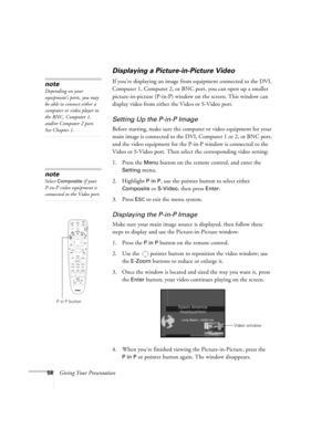Page 5858Giving Your Presentation
Displaying a Picture-in-Picture Video
If you’re displaying an image from equipment connected to the DVI, 
Computer 1, Computer 2, or BNC port, you can open up a smaller 
picture-in-picture (P-in-P) window on the screen. This window can 
display video from either the Video or S-Video port. 
Setting Up the P-in-P Image
Before starting, make sure the computer or video equipment for your 
main image is connected to the DVI, Computer 1 or 2, or BNC port, 
and the video equipment for...