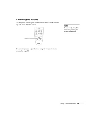 Page 59Giving Your Presentation59
Controlling the Volume
To change the volume, press the   (volume down) or   (volume 
up) side of the 
Volume button.
If necessary, you can adjust the tone using the projector’s menu 
system. See page 73. note
To temporarily shut off the 
sound (and picture), press 
the A/V Mute button.
Volume 