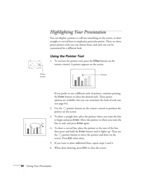 Page 6060Giving Your Presentation
Highlighting Your Presentation
You can display a pointer to call out something on the screen, or draw 
straight or curved lines to emphasize particular points. There are three 
preset pointer tools you can choose from, and each one can be 
customized for a different look.
Using the Pointer Tool
1. To activate the pointer tool, press the Effect button on the 
remote control. A pointer appears on the screen.
If you prefer to use a different style of pointer, continue pressing...