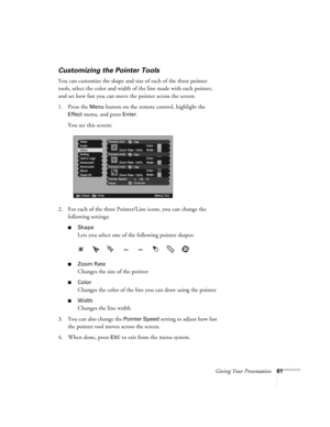 Page 61Giving Your Presentation61
Customizing the Pointer Tools
You can customize the shape and size of each of the three pointer 
tools, select the color and width of the line made with each pointer, 
and set how fast you can move the pointer across the screen. 
1. Press the 
Menu button on the remote control, highlight the 
Effect menu, and press Enter. 
You see this screen:
2. For each of the three Pointer/Line icons, you can change the 
following settings:
■Shape
Lets you select one of the following pointer...