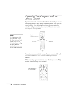 Page 6262Giving Your Presentation
Operating Your Computer with the 
Remote Control 
If you’ve connected a computer as described in Chapter 1, you can use 
the remote control in place of your computer’s mouse. This gives you 
more flexibility when delivering PowerPoint, Keynote, and other 
slideshow-style presentations, since you won’t have to stand next to 
the computer to change slides. 
To use the remote control this way, you have to connect a USB cable 
(not included) between your computer and the projector...