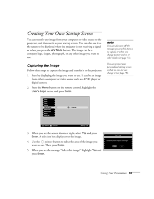 Page 63Giving Your Presentation63
Creating Your Own Startup Screen 
You can transfer any image from your computer or video source to the 
projector, and then use it as your startup screen. You can also use it as 
the screen to be displayed when the projector is not receiving a signal 
or when you press the 
A/V Mute button. The image can be a 
company logo, slogan, photograph, or any other image you want to 
use. 
Capturing the Image
Follow these steps to capture the image and transfer it to the projector:
1....