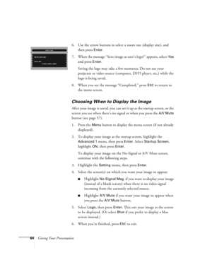 Page 6464Giving Your Presentation6. Use the arrow buttons to select a zoom rate (display size), and 
then press 
Enter. 
7. When the message “Save image as user’s logo?” appears, select 
Yes 
and press 
Enter. 
Saving the logo may take a few moments. Do not use your 
projector or video source (computer, DVD player, etc.) while the 
logo is being saved.
8. When you see the message “Completed,” press 
ESC to return to 
the menu screen.
Choosing When to Display the Image
After your image is saved, you can set it...