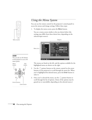 Page 6666Fine-tuning the Projector
Using the Menu System
You can use the remote control (or the projector’s control panel) to 
access the menus and change settings. Follow these steps: 
1. To display the menu screen, press the 
Menu button. 
You see a menu screen similar to the one shown below (the 
settings may differ from those shown here, depending on the 
selected input source):
The menus are listed on the left, and the options available for the 
highlighted menu are shown on the right.
2. Use the  pointer...