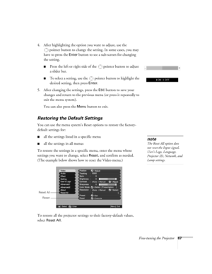 Page 67Fine-tuning the Projector67
4. After highlighting the option you want to adjust, use the 
pointer button to change the setting. In some cases, you may 
have to press the 
Enter button to see a sub-screen for changing 
the setting. 
■Press the left or right side of the  pointer button to adjust
a slider bar.
■To select a setting, use the  pointer button to highlight the 
desired setting, then press 
Enter. 
5. After changing the settings, press the 
ESC button to save your 
changes and return to the...