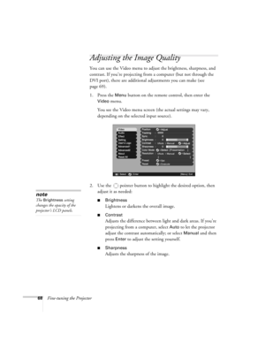 Page 6868Fine-tuning the Projector
Adjusting the Image Quality
You can use the Video menu to adjust the brightness, sharpness, and 
contrast. If you’re projecting from a computer (but not through the 
DVI port), there are additional adjustments you can make (see 
page 69).
1. Press the 
Menu button on the remote control, then enter the 
Video menu. 
You see the Video menu screen (the actual settings may vary, 
depending on the selected input source).
2. Use the  pointer button to highlight the desired option,...