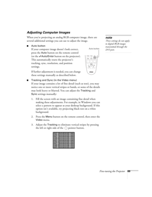 Page 69Fine-tuning the Projector69
Adjusting Computer Images
When you’re projecting an analog RGB computer image, there are 
several additional settings you can use to adjust the image. 
■Auto button
If your computer image doesn’t look correct, 
press the 
Auto button on the remote control 
(or the 
Auto/Enter button on the projector). 
This automatically resets the projector’s 
tracking, sync, resolution, and position 
settings. 
If further adjustment is needed, you can change 
these settings manually as...