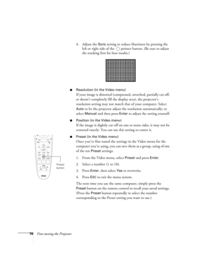 Page 7070Fine-tuning the Projector4. Adjust the 
Sync setting to reduce blurriness by pressing the 
left or right side of the  pointer button. (Be sure to adjust 
the tracking first for best results.)
■Resolution (in the Video menu)
If your image is distorted (compressed, stretched, partially cut off, 
or doesn’t completely fill the display area), the projector’s 
resolution setting may not match that of your computer. Select 
Auto to let the projector adjust the resolution automatically; or 
select 
Manual and...