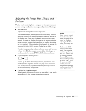 Page 71Fine-tuning the Projector71
Adjusting the Image Size, Shape, and 
Position
Whether you’re projecting from a computer or video player, you can 
use these settings to adjust the size, shape, and position of the image.
■Resize button
Adjusts how an image fits into the display area. 
For computer images, resizing is normally unnecessary, since the 
projector automatically resizes the image to make the best use of 
the display area. If you press the 
Resize button on the remote 
control, the projector...