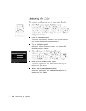 Page 7272Fine-tuning the Projector
Adjusting the Color 
The projector provides several ways for you to adjust the color:
■Color Mode button (also in the Video menu) 
Lets you quickly adjust the color and brightness for various 
environments. Select 
sRGB for standard computer displays (the 
default when projecting from a computer with analog video), or 
select one of the other color settings. You can save a different 
setting for each source. 
■Color (in the Video menu)
Adjusts the color intensity, from...