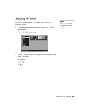 Page 73Fine-tuning the Projector73
Adjusting the Sound
You can use the Audio menu to adjust the sound volume or 
treble/bass balance. 
1. Press the 
Menu button on the remote control, then enter the 
Audio menu. 
You see the Audio menu screen:
2. Use the  pointer button to highlight the desired option, then 
adjust it as needed:
■Volume
■Treble
■Bass 
note
You can also adjust the 
volume using the remote 
control.
Advanced2Advanced2
+
-
Volume  15  15VideoideoAudioAudio
SettingSettingUser’s LogoUser’s...